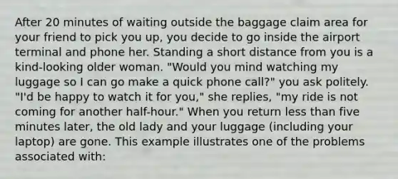 After 20 minutes of waiting outside the baggage claim area for your friend to pick you up, you decide to go inside the airport terminal and phone her. Standing a short distance from you is a kind-looking older woman. "Would you mind watching my luggage so I can go make a quick phone call?" you ask politely. "I'd be happy to watch it for you," she replies, "my ride is not coming for another half-hour." When you return less than five minutes later, the old lady and your luggage (including your laptop) are gone. This example illustrates one of the problems associated with: