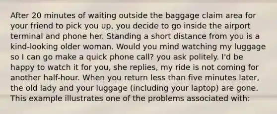 After 20 minutes of waiting outside the baggage claim area for your friend to pick you up, you decide to go inside the airport terminal and phone her. Standing a short distance from you is a kind-looking older woman. Would you mind watching my luggage so I can go make a quick phone call? you ask politely. I'd be happy to watch it for you, she replies, my ride is not coming for another half-hour. When you return less than five minutes later, the old lady and your luggage (including your laptop) are gone. This example illustrates one of the problems associated with: