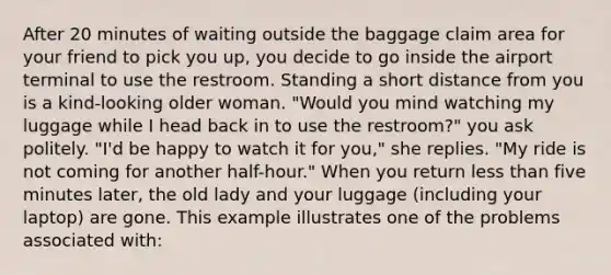 After 20 minutes of waiting outside the baggage claim area for your friend to pick you up, you decide to go inside the airport terminal to use the restroom. Standing a short distance from you is a kind-looking older woman. "Would you mind watching my luggage while I head back in to use the restroom?" you ask politely. "I'd be happy to watch it for you," she replies. "My ride is not coming for another half-hour." When you return less than five minutes later, the old lady and your luggage (including your laptop) are gone. This example illustrates one of the problems associated with: