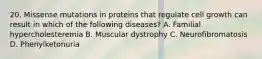 20. Missense mutations in proteins that regulate cell growth can result in which of the following diseases? A. Familial hypercholesteremia B. Muscular dystrophy C. Neurofibromatosis D. Phenylketonuria