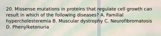 20. Missense mutations in proteins that regulate cell growth can result in which of the following diseases? A. Familial hypercholesteremia B. Muscular dystrophy C. Neurofibromatosis D. Phenylketonuria