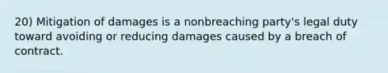 20) Mitigation of damages is a nonbreaching party's legal duty toward avoiding or reducing damages caused by a breach of contract.