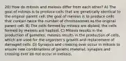 20) How do mitosis and meiosis differ from each other? A) The goal of mitosis is to produce cells that are genetically identical to the original parent cell; the goal of meiosis is to produce cells that contain twice the number of chromosomes as the original parent cell. B) The cells formed by mitosis are diploid; the cells formed by meiosis are haploid. C) Mitosis results in the production of gametes; meiosis results in the production of cells, which are used for the organism's growth and replacement of damaged cells. D) Synapsis and crossing over occur in mitosis to ensure new combinations of genetic material; synapsis and crossing over do not occur in meiosis.