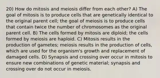 20) How do mitosis and meiosis differ from each other? A) The goal of mitosis is to produce cells that are genetically identical to the original parent cell; the goal of meiosis is to produce cells that contain twice the number of chromosomes as the original parent cell. B) The cells formed by mitosis are diploid; the cells formed by meiosis are haploid. C) Mitosis results in the production of gametes; meiosis results in the production of cells, which are used for the organism's growth and replacement of damaged cells. D) Synapsis and crossing over occur in mitosis to ensure new combinations of genetic material; synapsis and crossing over do not occur in meiosis.