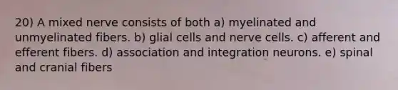 20) A mixed nerve consists of both a) myelinated and unmyelinated fibers. b) glial cells and nerve cells. c) afferent and efferent fibers. d) association and integration neurons. e) spinal and cranial fibers