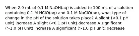 When 2.0 mL of 0.1 M NaOH(aq) is added to 100 mL of a solution containing 0.1 M HClO(aq) and 0.1 M NaClO(aq), what type of change in the pH of the solution takes place? A slight ( 1.0 pH unit) increase A significant (>1.0 pH unit) decrease