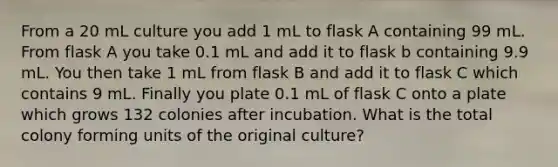 From a 20 mL culture you add 1 mL to flask A containing 99 mL. From flask A you take 0.1 mL and add it to flask b containing 9.9 mL. You then take 1 mL from flask B and add it to flask C which contains 9 mL. Finally you plate 0.1 mL of flask C onto a plate which grows 132 colonies after incubation. What is the total colony forming units of the original culture?