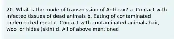 20. What is the mode of transmission of Anthrax? a. Contact with infected tissues of dead animals b. Eating of contaminated undercooked meat c. Contact with contaminated animals hair, wool or hides (skin) d. All of above mentioned