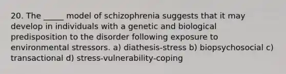 20. The _____ model of schizophrenia suggests that it may develop in individuals with a genetic and biological predisposition to the disorder following exposure to environmental stressors. a) diathesis-stress b) biopsychosocial c) transactional d) stress-vulnerability-coping