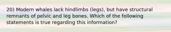 20) Modern whales lack hindlimbs (legs), but have structural remnants of pelvic and leg bones. Which of the following statements is true regarding this information?