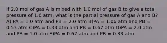 If 2.0 mol of gas A is mixed with 1.0 mol of gas B to give a total pressure of 1.6 atm, what is the partial pressure of gas A and B? A) PA = 1.0 atm and PB = 2.0 atm B)PA = 1.06 atm and PB = 0.53 atm C)PA = 0.33 atm and PB = 0.67 atm D)PA = 2.0 atm and PB = 1.0 atm E)PA = 0.67 atm and PB = 0.33 atm