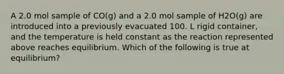 A 2.0 mol sample of CO(g) and a 2.0 mol sample of H2O(g) are introduced into a previously evacuated 100. L rigid container, and the temperature is held constant as the reaction represented above reaches equilibrium. Which of the following is true at equilibrium?