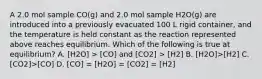 A 2.0 mol sample CO(g) and 2.0 mol sample H2O(g) are introduced into a previously evacuated 100 L rigid container, and the temperature is held constant as the reaction represented above reaches equilibrium. Which of the following is true at equilibrium? A. [H2O] > [CO] and [CO2] > [H2] B. [H2O]>[H2] C. [CO2]>[CO] D. [CO] = [H2O] = [CO2] = [H2]