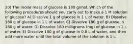 20) The molar mass of glucose is 180 g/mol. Which of the following procedures should you carry out to make a 1 M solution of glucose? A) Dissolve 1 g of glucose in 1 L of water. B) Dissolve 180 g of glucose in 1 L of water. C) Dissolve 180 g of glucose in 180 g of water. D) Dissolve 180 milligrams (mg) of glucose in 1 L of water. E) Dissolve 180 g of glucose in 0.8 L of water, and then add more water until the total volume of the solution is 1 L.