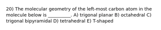 20) The molecular geometry of the left-most carbon atom in the molecule below is __________. A) trigonal planar B) octahedral C) trigonal bipyramidal D) tetrahedral E) T-shaped