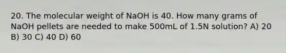 20. The molecular weight of NaOH is 40. How many grams of NaOH pellets are needed to make 500mL of 1.5N solution? A) 20 B) 30 C) 40 D) 60