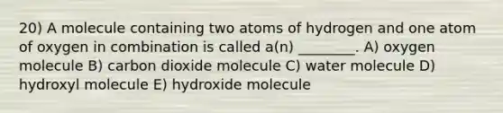 20) A molecule containing two atoms of hydrogen and one atom of oxygen in combination is called a(n) ________. A) oxygen molecule B) carbon dioxide molecule C) water molecule D) hydroxyl molecule E) hydroxide molecule