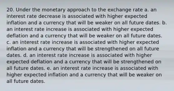 20. Under the monetary approach to the exchange rate a. an interest rate decrease is associated with higher expected inflation and a currency that will be weaker on all future dates. b. an interest rate increase is associated with higher expected deflation and a currency that will be weaker on all future dates. c. an interest rate increase is associated with higher expected inflation and a currency that will be strengthened on all future dates. d. an interest rate increase is associated with higher expected deflation and a currency that will be strengthened on all future dates. e. an interest rate increase is associated with higher expected inflation and a currency that will be weaker on all future dates.