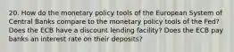 20. How do the monetary policy tools of the European System of Central Banks compare to the monetary policy tools of the Fed? Does the ECB have a discount lending facility? Does the ECB pay banks an interest rate on their deposits?