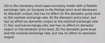 20) In the monetary small open-economy model with a flexible exchange rate, an increase in the foreign price level decreases A) domestic output, but has no effect on the domestic price level or the nominal exchange rate. B) the domestic price level, but has no effect on domestic output or the nominal exchange rate. C) the nominal exchange rate, but has no effect on domestic output or the domestic price level. D) the domestic price level and the nominal exchange rate, but has no effect on domestic output.