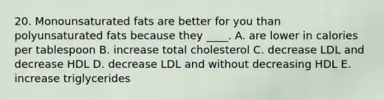 20. Monounsaturated fats are better for you than polyunsaturated fats because they ____. A. are lower in calories per tablespoon B. increase total cholesterol C. decrease LDL and decrease HDL D. decrease LDL and without decreasing HDL E. increase triglycerides