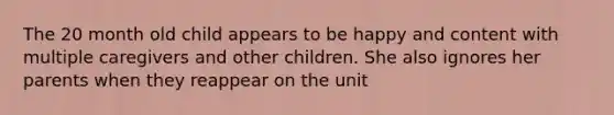 The 20 month old child appears to be happy and content with multiple caregivers and other children. She also ignores her parents when they reappear on the unit