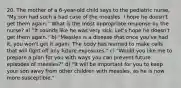 20. The mother of a 6-year-old child says to the pediatric nurse, "My son had such a bad case of the measles. I hope he doesn't get them again." What is the most appropriate response by the nurse? a) "It sounds like he was very sick. Let's hope he doesn't get them again." b) "Measles is a disease that once you've had it, you won't get it again. The body has learned to make cells that will fight off any future exposures." c) "Would you like me to prepare a plan for you with ways you can prevent future episodes of measles?" d) "It will be important for you to keep your son away from other children with measles, as he is now more susceptible."