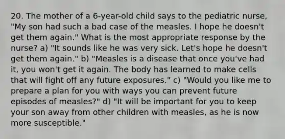 20. The mother of a 6-year-old child says to the pediatric nurse, "My son had such a bad case of the measles. I hope he doesn't get them again." What is the most appropriate response by the nurse? a) "It sounds like he was very sick. Let's hope he doesn't get them again." b) "Measles is a disease that once you've had it, you won't get it again. The body has learned to make cells that will fight off any future exposures." c) "Would you like me to prepare a plan for you with ways you can prevent future episodes of measles?" d) "It will be important for you to keep your son away from other children with measles, as he is now more susceptible."