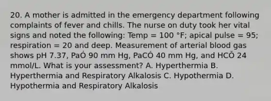 20. A mother is admitted in the emergency department following complaints of fever and chills. The nurse on duty took her vital signs and noted the following: Temp = 100 °F; apical pulse = 95; respiration = 20 and deep. Measurement of arterial blood gas shows pH 7.37, PaÓ 90 mm Hg, PaCÓ 40 mm Hg, and HCǑ 24 mmol/L. What is your assessment? A. Hyperthermia B. Hyperthermia and Respiratory Alkalosis C. Hypothermia D. Hypothermia and Respiratory Alkalosis