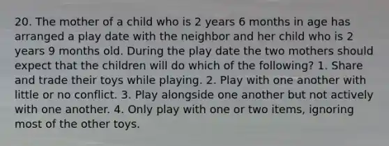 20. The mother of a child who is 2 years 6 months in age has arranged a play date with the neighbor and her child who is 2 years 9 months old. During the play date the two mothers should expect that the children will do which of the following? 1. Share and trade their toys while playing. 2. Play with one another with little or no conflict. 3. Play alongside one another but not actively with one another. 4. Only play with one or two items, ignoring most of the other toys.