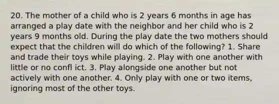 20. The mother of a child who is 2 years 6 months in age has arranged a play date with the neighbor and her child who is 2 years 9 months old. During the play date the two mothers should expect that the children will do which of the following? 1. Share and trade their toys while playing. 2. Play with one another with little or no confl ict. 3. Play alongside one another but not actively with one another. 4. Only play with one or two items, ignoring most of the other toys.