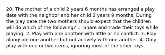20. The mother of a child 2 years 6 months has arranged a play date with the neighbor and her child 2 years 9 months. During the play date the two mothers should expect that the children will do which of the following? 1. Share and trade their toys while playing. 2. Play with one another with little or no conflict. 3. Play alongside one another but not actively with one another. 4. Only play with one or two items, ignoring most of the other toys.