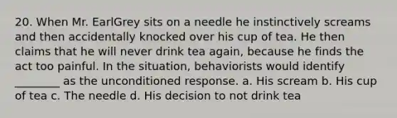 20. When Mr. EarlGrey sits on a needle he instinctively screams and then accidentally knocked over his cup of tea. He then claims that he will never drink tea again, because he finds the act too painful. In the situation, behaviorists would identify ________ as the unconditioned response. a. His scream b. His cup of tea c. The needle d. His decision to not drink tea