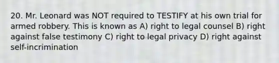 20. Mr. Leonard was NOT required to TESTIFY at his own trial for armed robbery. This is known as A) right to legal counsel B) right against false testimony C) right to legal privacy D) right against self-incrimination