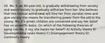 20. Ms. E, an 80-year-old, is gradually withdrawing from society and wants society to gradually withdraw from her. She believes that this mutual withdrawal will free her from societal roles and give society the means for transferring power from the old to the young. Ms. E's grown children are concerned and say her belief has no scientific basis. On which of the following theories of aging can Ms. E say she bases her belief? A) Activity theory B) Developmental tasks theory C) Disengagement theory D) Continuity theory