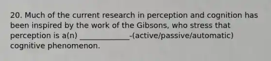 20. Much of the current research in perception and cognition has been inspired by the work of the Gibsons, who stress that perception is a(n) _____________-(active/passive/automatic) cognitive phenomenon.