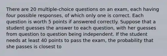 There are 20 multiple-choice questions on an exam, each having four possible responses, of which only one is correct. Each question is worth 5 points if answered correctly. Suppose that a student guesses the answer to each question, with her guesses from question to question being independent. If the student needs at least 40 points to pass the exam, the probability that she passes is closest to