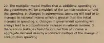 20. The multiplier model implies that a. additional spending by the government will be a multiple of the tax rise needed to fund the spending. b. changes in autonomous spending will lead to an increase in national income which is greater than the initial increase in spending. c. changes in government spending will always lead to a proportionate increase in national income. d. there are no leakages from the circular flow of income. e. aggregate demand rises by a constant multiple of the change in consumption spending.