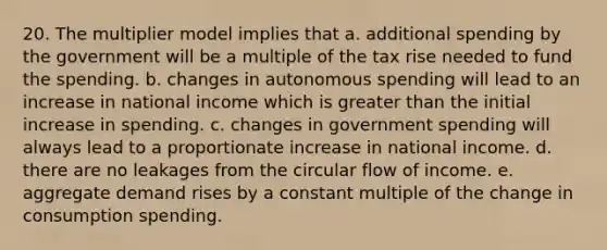 20. The multiplier model implies that a. additional spending by the government will be a multiple of the tax rise needed to fund the spending. b. changes in autonomous spending will lead to an increase in national income which is greater than the initial increase in spending. c. changes in government spending will always lead to a proportionate increase in national income. d. there are no leakages from the circular flow of income. e. aggregate demand rises by a constant multiple of the change in consumption spending.