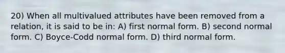 20) When all multivalued attributes have been removed from a relation, it is said to be in: A) first normal form. B) second normal form. C) Boyce-Codd normal form. D) third normal form.