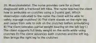 20. Musculoskeletal: The nurse provides care for a client diagnosed with a fractured left tibia. The nurse teaches the client how to ambulate on crutches using a 3-point gait. Which observation indicated to the nurse the client will be able to safely manage crutches? A) The client stands on the right leg and sways from side to side on the crutches before ambulating B) The client tolerates partial weight bearing on the left leg C) The client supports full body weight on the axilla while using crutches D) The client advances both crutches and the left leg, then brings the right leg to the crutches