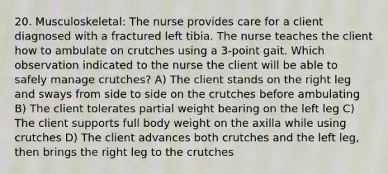 20. Musculoskeletal: The nurse provides care for a client diagnosed with a fractured left tibia. The nurse teaches the client how to ambulate on crutches using a 3-point gait. Which observation indicated to the nurse the client will be able to safely manage crutches? A) The client stands on the right leg and sways from side to side on the crutches before ambulating B) The client tolerates partial weight bearing on the left leg C) The client supports full body weight on the axilla while using crutches D) The client advances both crutches and the left leg, then brings the right leg to the crutches