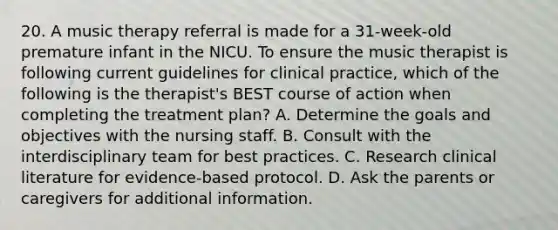 20. A music therapy referral is made for a 31-week-old premature infant in the NICU. To ensure the music therapist is following current guidelines for clinical practice, which of the following is the therapist's BEST course of action when completing the treatment plan? A. Determine the goals and objectives with the nursing staff. B. Consult with the interdisciplinary team for best practices. C. Research clinical literature for evidence-based protocol. D. Ask the parents or caregivers for additional information.