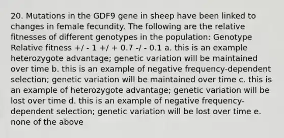 20. Mutations in the GDF9 gene in sheep have been linked to changes in female fecundity. The following are the relative fitnesses of different genotypes in the population: Genotype Relative fitness +/ - 1 +/ + 0.7 -/ - 0.1 a. this is an example heterozygote advantage; genetic variation will be maintained over time b. this is an example of negative frequency-dependent selection; genetic variation will be maintained over time c. this is an example of heterozygote advantage; genetic variation will be lost over time d. this is an example of negative frequency-dependent selection; genetic variation will be lost over time e. none of the above