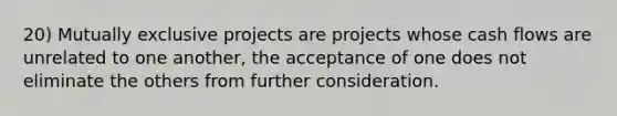 20) Mutually exclusive projects are projects whose cash flows are unrelated to one another, the acceptance of one does not eliminate the others from further consideration.