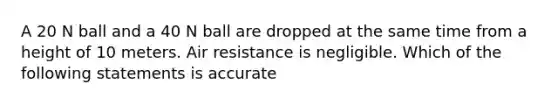 A 20 N ball and a 40 N ball are dropped at the same time from a height of 10 meters. Air resistance is negligible. Which of the following statements is accurate