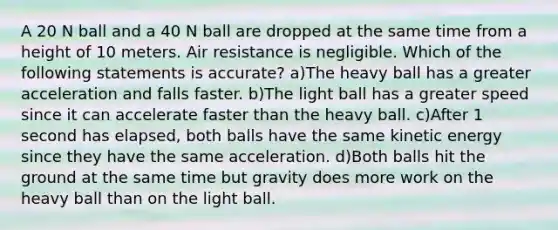 A 20 N ball and a 40 N ball are dropped at the same time from a height of 10 meters. Air resistance is negligible. Which of the following statements is accurate? a)The heavy ball has a greater acceleration and falls faster. b)The light ball has a greater speed since it can accelerate faster than the heavy ball. c)After 1 second has elapsed, both balls have the same kinetic energy since they have the same acceleration. d)Both balls hit the ground at the same time but gravity does more work on the heavy ball than on the light ball.