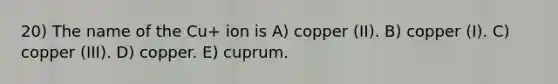 20) The name of the Cu+ ion is A) copper (II). B) copper (I). C) copper (III). D) copper. E) cuprum.