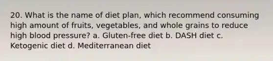 20. What is the name of diet plan, which recommend consuming high amount of fruits, vegetables, and whole grains to reduce high blood pressure? a. Gluten-free diet b. DASH diet c. Ketogenic diet d. Mediterranean diet