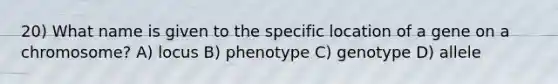 20) What name is given to the specific location of a gene on a chromosome? A) locus B) phenotype C) genotype D) allele